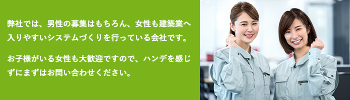HIKでは、男性の募集はもちろん、女性も建築業へ入りやすいシステムづくりを行っている会社です。お子様がいる女性も大歓迎ですので、ハンデを感じずにまずはお問い合わせください。